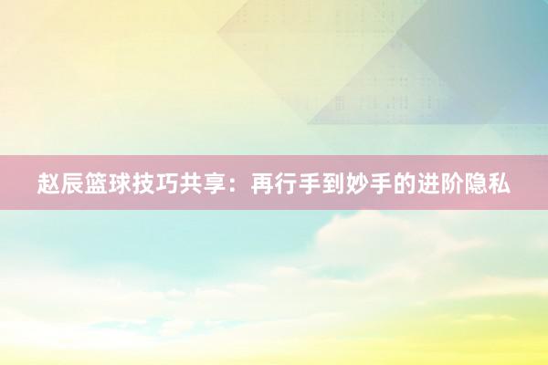 赵辰篮球技巧共享：再行手到妙手的进阶隐私